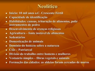 Neolítico
 Início: 10 mil anos a.C. Crescente Fértil
 Capacidade de identificação
 Habilidades: canoas, trituração de alimentos, polir
instrumentos de pedra
 Desenvolvimento de crenças religiosas
 Agricultura – fonte instável de alimentos
 Sedentários
 Domesticação de animais
 Domínio do homem sobre a natureza
 Clãs – Patriarcal
 Divisão do trabalho entre homens e mulheres
 Vestuário simples – fibras vegetais e animais
 Formação das cidades: as aldeias foram cercadas de muros
 