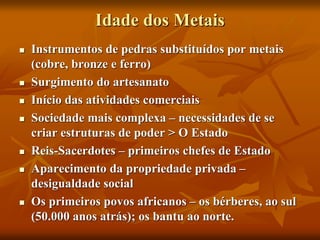 Idade dos Metais
 Instrumentos de pedras substituídos por metais
(cobre, bronze e ferro)
 Surgimento do artesanato
 Início das atividades comerciais
 Sociedade mais complexa – necessidades de se
criar estruturas de poder > O Estado
 Reis-Sacerdotes – primeiros chefes de Estado
 Aparecimento da propriedade privada –
desigualdade social
 Os primeiros povos africanos – os bérberes, ao sul
(50.000 anos atrás); os bantu ao norte.
 