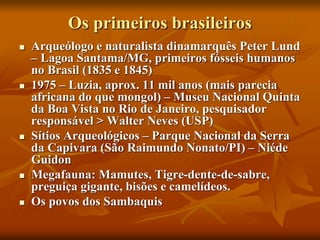 Os primeiros brasileiros
 Arqueólogo e naturalista dinamarquês Peter Lund
– Lagoa Santama/MG, primeiros fósseis humanos
no Brasil (1835 e 1845)
 1975 – Luzia, aprox. 11 mil anos (mais parecia
africana do que mongol) – Museu Nacional Quinta
da Boa Vista no Rio de Janeiro, pesquisador
responsável > Walter Neves (USP)
 Sítios Arqueológicos – Parque Nacional da Serra
da Capivara (São Raimundo Nonato/PI) – Niéde
Guidon
 Megafauna: Mamutes, Tigre-dente-de-sabre,
preguiça gigante, bisões e camelídeos.
 Os povos dos Sambaquis
 