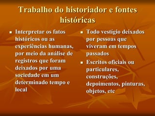 Trabalho do historiador e fontes
históricas
 Interpretar os fatos
históricos ou as
experiências humanas,
por meio da análise de
registros que foram
deixados por uma
sociedade em um
determinado tempo e
local
 Todo vestígio deixados
por pessoas que
viveram em tempos
passados
 Escritos oficiais ou
particulares,
construções,
depoimentos, pinturas,
objetos, etc
 