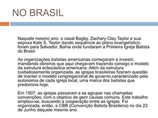 NO BRASIL
Naquele mesmo ano, o casal Bagby, Zachary Clay Taylor e sua
esposa Kate S. Taylor dando sequência ao plano evangelístico,
foram para Salvador, Bahia onde fundaram a Primeira Igreja Batista
do Brasil.
As organizações batistas americanas começaram a investir,
mandando obreiros que aqui chegavam trazendo consigo o modelo
da estrutura eclesiástica americana. Além da estrutura
cuidadosamente organizada, as igrejas brasileiras fizeram questão
de manter o modelo congregacional de governo,caracterizado pela
autonomia de cada igreja local, uma marca dos batistas que
predomina hoje.
Em 1907, as igrejas passaram a se agrupar nas chamadas
convenções, com o objetivo de gerir causas comuns. Este trabalho
ampliou-se, buscando a cooperação entre as igrejas. Foi
organizada, então, a CBB (Convenção Batista Brasileira) no dia 22
de Junho daquele mesmo ano.
 
