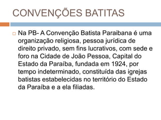 CONVENÇÕES BATITAS
 Na PB- A Convenção Batista Paraibana é uma
organização religiosa, pessoa jurídica de
direito privado, sem fins lucrativos, com sede e
foro na Cidade de João Pessoa, Capital do
Estado da Paraíba, fundada em 1924, por
tempo indeterminado, constituída das igrejas
batistas estabelecidas no território do Estado
da Paraíba e a ela filiadas.
 