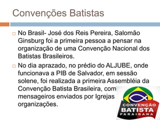 Convenções Batistas
 No Brasil- José dos Reis Pereira, Salomão
Ginsburg foi a primeira pessoa a pensar na
organização de uma Convenção Nacional dos
Batistas Brasileiros.
 No dia aprazado, no prédio do ALJUBE, onde
funcionava a PIB de Salvador, em sessão
solene, foi realizada a primeira Assembléia da
Convenção Batista Brasileira, composta de 43
mensageiros enviados por Igrejas e
organizações.
 