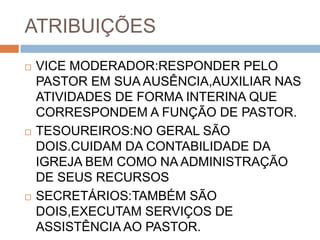 ATRIBUIÇÕES
 VICE MODERADOR:RESPONDER PELO
PASTOR EM SUA AUSÊNCIA,AUXILIAR NAS
ATIVIDADES DE FORMA INTERINA QUE
CORRESPONDEM A FUNÇÃO DE PASTOR.
 TESOUREIROS:NO GERAL SÃO
DOIS.CUIDAM DA CONTABILIDADE DA
IGREJA BEM COMO NA ADMINISTRAÇÃO
DE SEUS RECURSOS
 SECRETÁRIOS:TAMBÉM SÃO
DOIS,EXECUTAM SERVIÇOS DE
ASSISTÊNCIA AO PASTOR.
 