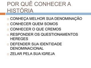 POR QUÊ CONHECER A
HISTÓRIA
 CONHEÇA MELHOR SUA DENOMINAÇÃO
 CONHECER QUEM SOMOS
 CONHECER O QUE CREMOS
 RESPONDER OS QUESTIONAMENTOS
HEREGES
 DEFENDER SUA IDENTIDADE
DENOMINACIONAL
 ZELAR PELA SUA IGREJA
 