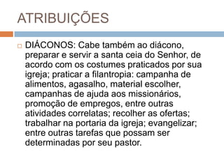 ATRIBUIÇÕES
 DIÁCONOS: Cabe também ao diácono,
preparar e servir a santa ceia do Senhor, de
acordo com os costumes praticados por sua
igreja; praticar a filantropia: campanha de
alimentos, agasalho, material escolher,
campanhas de ajuda aos missionários,
promoção de empregos, entre outras
atividades correlatas; recolher as ofertas;
trabalhar na portaria da igreja; evangelizar;
entre outras tarefas que possam ser
determinadas por seu pastor.
 