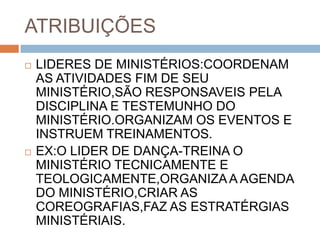 ATRIBUIÇÕES
 LIDERES DE MINISTÉRIOS:COORDENAM
AS ATIVIDADES FIM DE SEU
MINISTÉRIO,SÃO RESPONSAVEIS PELA
DISCIPLINA E TESTEMUNHO DO
MINISTÉRIO.ORGANIZAM OS EVENTOS E
INSTRUEM TREINAMENTOS.
 EX:O LIDER DE DANÇA-TREINA O
MINISTÉRIO TECNICAMENTE E
TEOLOGICAMENTE,ORGANIZAA AGENDA
DO MINISTÉRIO,CRIAR AS
COREOGRAFIAS,FAZ AS ESTRATÉRGIAS
MINISTÉRIAIS.
 
