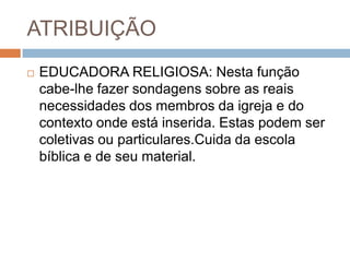 ATRIBUIÇÃO
 EDUCADORA RELIGIOSA: Nesta função
cabe-lhe fazer sondagens sobre as reais
necessidades dos membros da igreja e do
contexto onde está inserida. Estas podem ser
coletivas ou particulares.Cuida da escola
bíblica e de seu material.
 