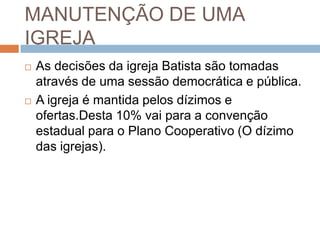 MANUTENÇÃO DE UMA
IGREJA
 As decisões da igreja Batista são tomadas
através de uma sessão democrática e pública.
 A igreja é mantida pelos dízimos e
ofertas.Desta 10% vai para a convenção
estadual para o Plano Cooperativo (O dízimo
das igrejas).
 