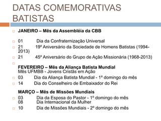DATAS COMEMORATIVAS
BATISTAS
 JANEIRO – Mês da Assembléia da CBB
 01 Dia da Confraternização Universal
 21 19º Aniversário da Sociedade de Homens Batistas (1994-
2013)
 21 45º Aniversário do Grupo de Ação Missionária (1968-2013)

FEVEREIRO – Mês da Aliança Batista Mundial
Mês UFMBB - Jovens Cristãs em Ação
 03 Dia da Aliança Batista Mundial - 1º domingo do mês
 14 Dia do Conselheiro de Embaixador do Rei
MARÇO – Mês de Missões Mundiais
 03 Dia da Esposa do Pastor - 1º domingo do mês
08 Dia Internacional da Mulher
 10 Dia de Missões Mundiais - 2º domingo do mês
 