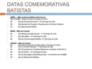 DATAS COMEMORATIVAS
BATISTAS
 ABRIL – Mês da Escola Bíblica Dominical
Mês UFMBB - Mulher Cristã em Ação em Foco
 28 Dia da Escola Dominical – 4º domingo do mês
 28 Dia Mundial de Oração e Testemunho do Homem Batista
 30 Dia Nacional da Mulher

MAIO – Mês da Família
 05 Dia Batista de Ação Social – 1º domingo do mês
 12 Dia das Mães – 2º domingo do mês
 26 Dia da Comunicação Batista - 4º domingo do mês

JUNHO – Mês do Pastor
02 Dia Internacional de Oração pelas Crianças em Crise
02 Dia do Homem Batista - 1º domingo do mês
 04 96º Aniversário do Trabalho Masculino no Brasil (1916-2011)
 09 Dia do Pastor – 2º domingo do mês
 23 Dia de Educação Cristã Missionária – Aniversário da UFMBB
 26 Dia do Missionário Batista
 
