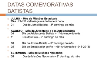 DATAS COMEMORATIVAS
BATISTAS
 JULHO – Mês de Missões Estaduais
Mês UFMBB - Mensageiras do Rei em Foco
 21 Dia do Jornal Batista – 3º domingo do mês

AGOSTO – Mês da Juventude e dos Adolescentes
04 Dia do Adolescente Batista – 1º domingo do mês
 11 Dia dos Pais – 2º domingo do mês
18 Dia do Jovem Batista – 3º domingo do mês
 25 Dia do Embaixador do Rei – 65º Aniversário (1948-2013)

SETEMBRO - Mês de Missões Nacionais
 08 Dia de Missões Nacionais – 2º domingo do mês
 