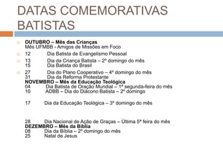 DATAS COMEMORATIVAS
BATISTAS
 OUTUBRO – Mês das Crianças
Mês UFMBB - Amigos de Missões em Foco
 12 Dia Batista de Evangelismo Pessoal
 13 Dia da Criança Batista – 2º domingo do mês
15 Dia Batista do Brasil
 27 Dia do Plano Cooperativo – 4º domingo do mês
31 Dia da Reforma Protestante
NOVEMBRO – Mês da Educação Teológica
04 Dia Batista de Oração Mundial – 1ª segunda-feira do mês
10 ADBB – Dia do Diácono Batista – 2º domingo
17 Dia da Educação Teológica – 3º domingo do mês
28 Dia Nacional de Ação de Graças – Última 5ª feira do mês
DEZEMBRO – Mês da Bíblia
08 Dia da Bíblia – 2º domingo do mês
25 Natal de Jesus
 