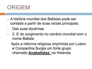 ORIGEM
 A história mundial dos Batistas pode ser
contada a partir de duas raízes principais:
1. Das suas doutrinas
2. 2. E do surgimento no cenário mundial com o
nome Batista
Após a reforma religiosa imprimida por Lutero
e Companhia.Surgia um forte grupo
chamado Anabatistas na Holanda.
 