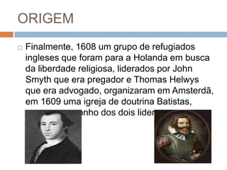 ORIGEM
 Finalmente, 1608 um grupo de refugiados
ingleses que foram para a Holanda em busca
da liberdade religiosa, liderados por John
Smyth que era pregador e Thomas Helwys
que era advogado, organizaram em Amsterdã,
em 1609 uma igreja de doutrina Batistas,
como era o sonho dos dois lideres.
 
