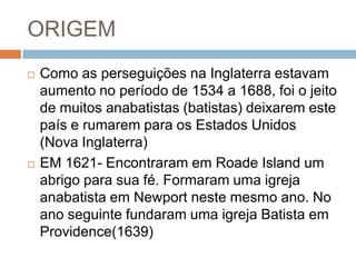 ORIGEM
 Como as perseguições na Inglaterra estavam
aumento no período de 1534 a 1688, foi o jeito
de muitos anabatistas (batistas) deixarem este
país e rumarem para os Estados Unidos
(Nova Inglaterra)
 EM 1621- Encontraram em Roade Island um
abrigo para sua fé. Formaram uma igreja
anabatista em Newport neste mesmo ano. No
ano seguinte fundaram uma igreja Batista em
Providence(1639)
 