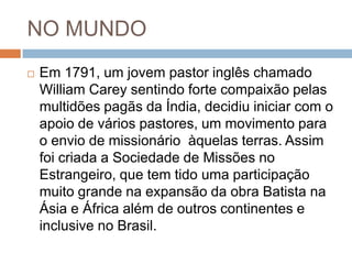 NO MUNDO
 Em 1791, um jovem pastor inglês chamado
William Carey sentindo forte compaixão pelas
multidões pagãs da Índia, decidiu iniciar com o
apoio de vários pastores, um movimento para
o envio de missionário àquelas terras. Assim
foi criada a Sociedade de Missões no
Estrangeiro, que tem tido uma participação
muito grande na expansão da obra Batista na
Ásia e África além de outros continentes e
inclusive no Brasil.
 