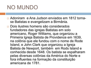NO MUNDO
 Adoniram e Ana Judson enviados em 1812 torna-
se Batistas e evangelizam a Birmânia.
 Dois ilustres homens são considerados
fundadores das igrejas Batistas em solo
americano, Roger Williams, que organizou a
Primeira Igreja Batista de Providence em 1639,
na colônia que ele fundou com o nome de Rode
Island, e John Clark que organizou a Igreja
Batista de Newport, também em Rods Island e
conhecida desde 1648. Os batista se espalharam
pelas diversas colônias da América do Norte e
fora influentes na formação da constituição
americana de 1781.
 