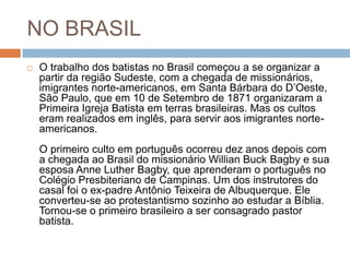 NO BRASIL
 O trabalho dos batistas no Brasil começou a se organizar a
partir da região Sudeste, com a chegada de missionários,
imigrantes norte-americanos, em Santa Bárbara do D’Oeste,
São Paulo, que em 10 de Setembro de 1871 organizaram a
Primeira Igreja Batista em terras brasileiras. Mas os cultos
eram realizados em inglês, para servir aos imigrantes norte-
americanos.
O primeiro culto em português ocorreu dez anos depois com
a chegada ao Brasil do missionário Willian Buck Bagby e sua
esposa Anne Luther Bagby, que aprenderam o português no
Colégio Presbiteriano de Campinas. Um dos instrutores do
casal foi o ex-padre Antônio Teixeira de Albuquerque. Ele
converteu-se ao protestantismo sozinho ao estudar a Bíblia.
Tornou-se o primeiro brasileiro a ser consagrado pastor
batista.
 