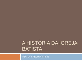 A HISTÓRIA DA IGREJA
BATISTA
TEXTO: 1 PEDRO 3.15-16
 
