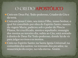 ⚫Creioem Deus Pai, Todo-poderoso, Criadordo Céu e
da terra.
⚫Creioem Jesus Cristo, seu único Filho, nosso Senhor, o
qual foi concebido por obra do Espírito Santo; nasceu
da virgem Maria; padeceu sob o poder de Pôncio
Pilatos, foi crucificado, mortoe sepultado; ressurgiu
dos mortos ao terceiro dia; subiu ao Céu; está sentado
à direita de Deus Pai Todo-poderoso, donde há de vir
para julgarosvivoseos mortos.
⚫Creio no Espírito Santo; na Santa Igreja Universal; na
comunhãodos santos; na remissãodos pecados; na
ressurreiçãodocorpo; navida eterna. Amém.
 
