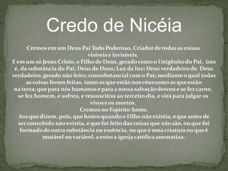 Credo de Nicéia
Cremosem um Deus Pai Todo Poderoso, Criadordetodasascoisas
visíveis e invisíveis.
E em um só Jesus Cristo, o Filhode Deus, geradocomoo Unigênitodo Pai, isto
é, da substância do Pai; Deus de Deus; Luz da luz; Deus verdadeirode Deus
verdadeiro, gerado não feito; consubstancial como Pai; medianteoqual todas
ascoisas foram feitas, tantoasqueestão noscéuscomoasqueestão
na terra; quepara nós humanoseparaa nossasalvaçãodesceuese fezcarne,
se fez homem, e sofreu, e ressuscitou ao terceiro dia, e virá para julgar os
vivoseos mortos.
Cremos no Espírito Santo.
Aosquedizem, pois, que houvequandoo Filho nãoexistia, equeantesde
serconcebido nãoexistia, eque foi feitodascoisas que nãosão, ou que foi
formadodeoutra substância ou essência, ou queéumacriatura ou queé
mutável ouvariável, aestesa igrejacatólicaanematiza.
 