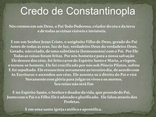 Credo de Constantinopla
Nóscremosem um Deus, o Pai Todo Poderoso, criadordocéueda terra
ede todasascoisasvisíveise invisíveis.
E em um Senhor Jesus Cristo, o unigênito Filho de Deus, gerado do Pai
Antes de todas as eras, luz de luz, verdadeiro Deus do verdadeiro Deus,
Gerado, nãocriado, deumasubstância (homoousios) como Pai. Por Ele
Todasascoisas foram feitas. Por nós homense paraa nossasalvação
Eledesceudoscéus, foi feitocarnedo Espírito Santoe Maria, avirgem,
e tornou-se homem. Ele foi crucificado por nóssob Pôncio Pilatos, sofreu
E foi sepultado. Eleressuscitou novamenteao terceirodia, deacordocom
As Escrituras e ascendeu aos céus. Ele assenta-se à direita do Pai e virá
Novamentecom glóriapara julgarosvivoseos mortos.
Seureino não terá fim
E no Espírito Santo, o Senhoredoadordavida, queprocededo Pai.
Juntocomo Pai eo Filho Eleéadoradoeglorificado. Ele falouatravés dos
Profetas.
E em uma santa igrejacatólicaeapostólica.
 