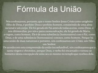 Fórmula da União
Nósconfessamos, portanto, queo nosso Senhor Jesus Cristocomounigênito
filho de Deus, é perfeito Deus e perfeito homem, consistindo de uma alma
racional e um corpo. Ele foi geradodo Pai antesde todasas eras, como Deus, e
nos últimosdias, por nóse paraa nossasalvação, ele foi geradode Maria,
avirgem, como homem. Ele é de uma substância (homoousios) com o Pai, como
Deus, e de uma substância (homoousios) conosco, como homem. Porque há
uma união de duas naturezas e portanto, nós confessamos um Cristo, um Filho,
um Senhor.
Deacordocom esta compreensãoda união inconfundível, nós confessamosque a
santa virgem é theotokos, porque Deus, o verbo foi encarnado e tornou-se
homem e destaconcepçãoele uniu-sea si mesmo no temploque recebeu dela.
 