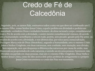 Credo de Fé de
Calcedônia
Seguindo, pois, os santos Pais, ensinamos todos a uma voz que deve ser confessado um E
o mesmo Filho, nosso Senhor Jesus Cristo, o qual é perfeito em divindade e perfeito em
manidade; verdadeiro Deuseverdadeiro homem, de alma racional e corpo; consubstancial
Com o Pai de acordo com a divindade, e assim mesmo consubstancial conosco, de acordo
om a humanidade; semelhante a nós em tudo, porém, sem pecado; gerado pelo Pai antes os
séculosdeacordocom adivindade, e nos últimos dias, por nós e para a nossasalvação,
Da virgem Maria,mãe de Deus (theotokos), segundo a humanidade; um e o mesmo Cristo
Jesus e Senhor Unigênito, em duas naturezas, sem confusão, sem mutação, sem divisão,
Sem separação, sem que despareça a diferença das naturezas por causa da união, mas
Mantendoas propriedadesde cada natureza, e unindo-as em uma pessoae hipóstasis; não
Dividido ou partido em duas pessoas, mas um e o mesmo Filho Unigênito, Deus Verbo e
Senhor Jesus Cristo, como foi dito acerca dele pelos profetas de antigamente e o próprio
Jesus Cristo nos ensinou eo credodos Pais nos transmitiu.
 