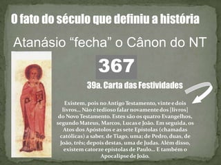 O fato do século que definiu a história
Atanásio “fecha” o Cânon do NT
367
Existem, pois noAntigoTestamento, vinteedois
livros… Nãoé tedioso falar novamentedos [livros]
do Novo Testamento. Estes são os quatro Evangelhos,
segundoMateus, Marcos, Lucase João. Em seguida, os
Atos dos Apóstolos e as sete Epístolas (chamadas
católicas) a saber, de Tiago, uma; de Pedro, duas, de
João, três; depois destas, uma de Judas. Além disso,
existem catorze epístolas de Paulo… E também o
Apocalipsede João.
39a. Carta das Festividades
 