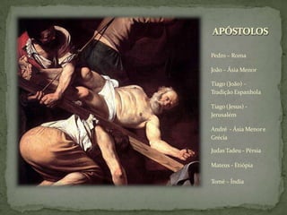 APÓSTOLOS
Pedro – Roma
João – Ásia Menor
Tiago (João) -
Tradição Espanhola
Tiago (Jesus) -
Jerusalém
André - Ásia Menore
Grécia
Judas Tadeu - Pérsia
Mateus - Etiópia
Tomé – Índia
 