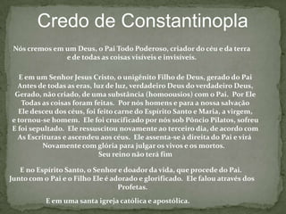 Credo de NicéiaCremosem um Deus PaiTodoPoderoso, Criador de todas as coisasvisíveis e invisíveis. E em um só Jesus Cristo, o Filho de Deus, geradocomo o Unigênito do Pai,isto é, dasubstância do Pai; Deus de Deus; Luz daluz; Deus verdadeiro deDeus verdadeiro, geradonãofeito; consubstancial com o Pai; mediante o qualtodas as coisasforamfeitas, tanto as queestãonoscéuscomo as queestãona terra; queparanóshumanos e para a nossasalvaçãodesceu e se fez carne, se fez homem, e sofreu, e ressuscitouaoterceirodia, e viráparajulgarosvivos e osmortos.Cremos no Espírito Santo.Aosquedizem, pois, quehouvequando o Filhonãoexistia, e que antes deser concebidonãoexistia, e quefoifeito das coisasquenãosão, ouquefoiformado de outrasubstânciaouessência, ouque é umacriaturaouque émutávelouvariável, a estes a igrejacatólicaanematiza.