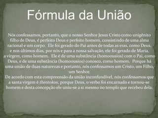 Credo de ConstantinoplaNós cremos em um Deus, o Pai Todo Poderoso, criador do céu e da terrae de todas as coisas visíveis e invisíveis.E em um Senhor Jesus Cristo, o unigênito Filho de Deus, gerado do PaiAntes de todas as eras, luz de luz, verdadeiro Deus do verdadeiro Deus,Gerado, não criado, de uma substância (homoousios) com o Pai.  Por EleTodas as coisas foram feitas.  Por nós homens e para a nossa salvaçãoEle desceu dos céus, foi feito carne do Espírito Santo e Maria, a virgem,e tornou-se homem.  Ele foi crucificado por nós sob Pôncio Pilatos, sofreuE foi sepultado.  Ele ressuscitou novamente ao terceiro dia, de acordo comAs Escrituras e ascendeu aos céus.  Ele assenta-se à direita do Pai e virá Novamente com glória para julgar os vivos e os mortos.  Seu reino não terá fimE no Espírito Santo, o Senhor e doador da vida, que procede do Pai.  Junto com o Pai e o Filho Ele é adorado e glorificado.  Ele falou através dos Profetas.E em uma santa igreja católica e apostólica.