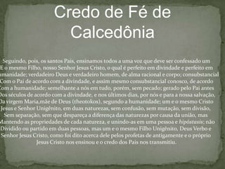 FórmuladaUniãoNósconfessamos, portanto, que o nossoSenhor Jesus Cristo comounigênitofilho de Deus, é perfeito Deus e perfeitohomem, consistindo de uma almaracional e um corpo.  Elefoigerado do Pai antes de todas as eras, como Deus,e nosúltimosdias, pornós e para a nossasalvação, elefoigerado de Maria,a virgem, comohomem.  Ele é de umasubstância (homoousios) com o Pai, comoDeus, e de umasubstância (homoousios) conosco, comohomem.  Porqueháumaunião de duasnaturezas e portanto, nósconfessamos um Cristo, um Filho,um Senhor.De acordo com estacompreensãodauniãoinconfundível, nósconfessamosquea santavirgem é theotokos, porque Deus, o verbofoiencarnado e tornou-se homem e destaconcepçãoeleuniu-se a simesmo no temploquerecebeudela.