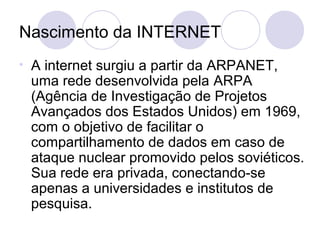 Nascimento da INTERNET
•   A internet surgiu a partir da ARPANET,
    uma rede desenvolvida pela ARPA
    (Agência de Investigação de Projetos
    Avançados dos Estados Unidos) em 1969,
    com o objetivo de facilitar o
    compartilhamento de dados em caso de
    ataque nuclear promovido pelos soviéticos.
    Sua rede era privada, conectando-se
    apenas a universidades e institutos de
    pesquisa.
 