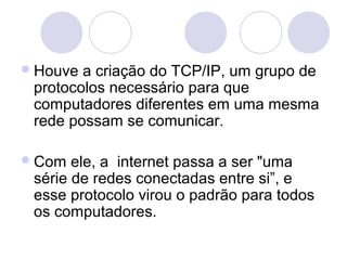  Houve a criação do TCP/IP, um grupo de
 protocolos necessário para que
 computadores diferentes em uma mesma
 rede possam se comunicar.

 Com  ele, a internet passa a ser "uma
 série de redes conectadas entre si”, e
 esse protocolo virou o padrão para todos
 os computadores.
 