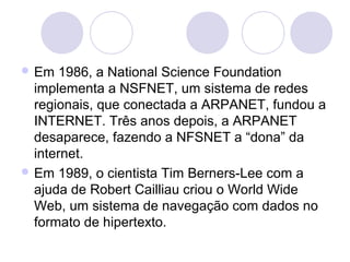 Em   1986, a National Science Foundation
  implementa a NSFNET, um sistema de redes
  regionais, que conectada a ARPANET, fundou a
  INTERNET. Três anos depois, a ARPANET
  desaparece, fazendo a NFSNET a “dona” da
  internet.
 Em 1989, o cientista Tim Berners-Lee com a
  ajuda de Robert Cailliau criou o World Wide
  Web, um sistema de navegação com dados no
  formato de hipertexto.
 