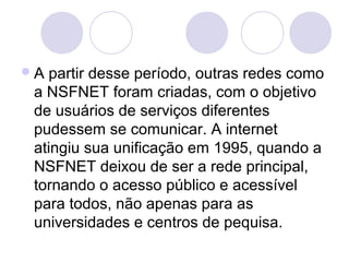 A partir desse período, outras redes como
 a NSFNET foram criadas, com o objetivo
 de usuários de serviços diferentes
 pudessem se comunicar. A internet
 atingiu sua unificação em 1995, quando a
 NSFNET deixou de ser a rede principal,
 tornando o acesso público e acessível
 para todos, não apenas para as
 universidades e centros de pequisa.
 