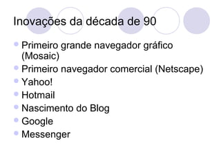 Inovações da década de 90
 Primeiro   grande navegador gráfico
  (Mosaic)
 Primeiro navegador comercial (Netscape)
 Yahoo!
 Hotmail
 Nascimento do Blog
 Google
 Messenger
 