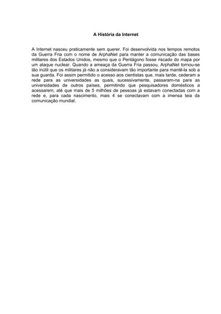 A História da Internet
A Internet nasceu praticamente sem querer. Foi desenvolvida nos tempos remotos
da Guerra Fria com o nome de ArphaNet para manter a comunicação das bases
militares dos Estados Unidos, mesmo que o Pentágono fosse riscado do mapa por
um ataque nuclear. Quando a ameaça da Guerra Fria passou, ArphaNet tornou-se
tão inútil que os militares já não a consideravam tão importante para mantê-la sob a
sua guarda. Foi assim permitido o acesso aos cientistas que, mais tarde, cederam a
rede para as universidades as quais, sucessivamente, passaram-na para as
universidades de outros países, permitindo que pesquisadores domésticos a
acessarem, até que mais de 5 milhões de pessoas já estavam conectadas com a
rede e, para cada nascimento, mais 4 se conectavam com a imensa teia da
comunicação mundial.
 