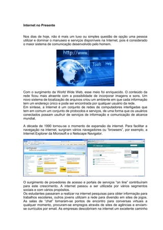 Internet no Presente
Nos dias de hoje, não é mais um luxo ou simples questão de opção uma pessoa
utilizar e dominar o manuseio e serviços disponíveis na Internet, pois é considerado
o maior sistema de comunicação desenvolvido pelo homem.
Com o surgimento da World Wide Web, esse meio foi enriquecido. O conteúdo da
rede ficou mais atraente com a possibilidade de incorporar imagens e sons. Um
novo sistema de localização de arquivos criou um ambiente em que cada informação
tem um endereço único e pode ser encontrada por qualquer usuário da rede.
Em síntese, a Internet é um conjunto de redes de computadores interligadas que
tem em comum um conjunto de protocolos e serviços, de uma forma que os usuários
conectados possam usufruir de serviços de informação e comunicação de alcance
mundial.
A década de 1990 tornou-se o momento de expansão da internet. Para facilitar a
navegação na internet, surgiram vários navegadores ou “browsers”, por exemplo, a
Internet Explorer da Microsoft e o Netscape Navigator.
O surgimento de provedores de acesso e portais de serviços “on line” contribuíram
para este crescimento. A internet passou a ser utilizada por vários segmentos
sociais e com vários propósitos.
Os estudantes passaram a realizar na internet pesquisas para obter informação para
trabalhos escolares, outros jovens utilizam a rede para diversão em sites de jogos.
As salas de “chat” tornaram-se pontos de encontro para conversas virtuais a
qualquer momento, procuram-se empregos através de sites de agências e enviam-
se currículos por email. As empresas descobriram na internet um excelente caminho
 