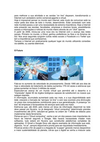 para melhorar a sua atividade e as vendas “on line” disparam, transformando a
Internet num verdadeiro centro comercial gigante e virtual.
Hoje é impossível pensar no mundo sem internet, este modo de comunicar está na
maior parte dos lares de todo o mundo, desenvolvido. Estar conectado com esta
rede mundial passou a ser uma necessidade de extrema importância. Hoje a Internet
esta presente nas escolas, faculdades, empresas e diversos locais, possibilitando
acesso a informações e noticias do mundo inteiro através de um “click” apenas.
A partir de 2006, iniciou-se uma nova era na Internet com o avanço das redes
sociais. Primeiro no mundo, o Orkut, ganhou preferência na Ásia e na America do
Sul. Nos anos seguintes surgiram outras redes sociais o Facebook e o Twitter que
tem a importância que conhecemos.
Tempos a Internet em praticamente qualquer lugar do mundo utilizando conexões
via satélite, ou usando telemóvel.
O Futuro
Fala-se no aumento da velocidade de processamento. Desde 1990 até aos dias de
hoje a velocidade de tratamento de dados aumentou 179 mil vezes e estima-se que
possa aumentar no futuro 3 milhões de vezes!
Especulam-se acerca de um mundo virtual que permitirá até o desenho e a
“impressão” digital 3D de órgãos biológicos capazes de substituírem os nossos que
estejam doentes.
A informação, acumulada aumentará cada vez mais, e a sua disponibilidade será
total, crescerá o mercado de “serviços 'on line” e com isso ocorrerá uma diminuição
no preço dos computadores contribuindo para a sua generalização. A presença “on
line” de empresas e fornecedores de serviços será cada vez maior.
Estima-se que, até 2020, pelo menos um terço da informação disponível na rede
deve passar por Nuvens, no já designado “cloud computing” determinado grandes
investimentos até 2014, calculam-se gastos na ordem de 1 bilhão de dólares para
implementar desta ferramenta.
Pensa-se que o “Cloud computing”, venha a ser um dos passos mais importantes do
futuro da Internet segundo o Google. Não haverá necessidade instalar mais
softwares, tudo estará em Nuvens que constituirão plataformas completas de
aplicações. O Gmail e Google Docs são alguns exemplos de informação que está,
digamos, “no ar”, sempre disponível e pronta para ser requisitada imediatamente.
Prevê-se ainda o fim do papel e a chegada do “e-paper” gerando menos desperdício
e maior sustentabilidade do planeta, crê-se que o digital se venha a misturar cada
 