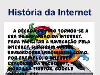História da Internet
A década de 1990 tornou-se a
era de expansão da Internet.
Para facilitar a navegação pela
Internet, surgiram vários
navegadores (browsers) como,
por exemplo, o Internet
Explorer da Microsoft,
Morzilla Firefox, Google
 