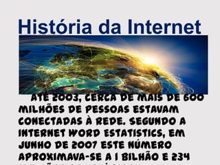 História da Internet
Até 2003, cerca de mais de 600
milhões de pessoas estavam
conectadas à rede. Segundo a
Internet Word Estatistics, em
Junho de 2007 este número
aproximava-se a 1 bilhão e 234
 