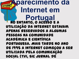 Aparecimento da
Internet em
Portugal
No entanto, o acesso e a
utilização da Internet estavam
apenas reservados a algumas
pessoas na comunidade
académica e científica
portuguesa. Mais tarde no ano
de 1995 a Internet começou a ser
utilizada pela comunicação
social (TVI, SIC Jurnal de
 