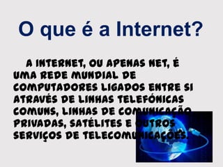 O que é a Internet?
A Internet, ou apenas Net, é
uma rede mundial de
computadores ligados entre si
através de linhas telefónicas
comuns, linhas de comunicação
privadas, satélites e outros
serviços de telecomunicações.
 