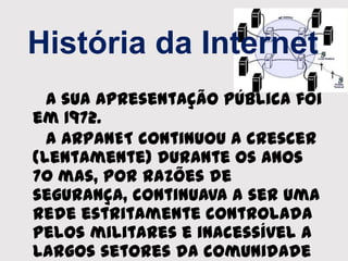 História da Internet
A sua apresentação pública foi
em 1972.
A ARPANET continuou a crescer
(lentamente) durante os anos
70 mas, por razões de
segurança, continuava a ser uma
rede estritamente controlada
pelos militares e inacessível a
largos setores da comunidade
 