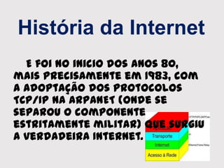 História da Internet
E foi no inicio dos anos 80,
mais precisamente em 1983, com
a adoptação dos protocolos
TCP/IP na ARPANET (onde se
separou o componente
estritamente militar) que surgiu
a verdadeira Internet.
 