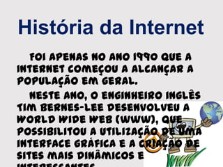 História da Internet
Foi apenas no ano 1990 que a
Internet começou a alcançar a
população em geral.
Neste ano, o enginheiro inglês
Tim Bernes-Lee desenvolveu a
World Wide Web (www), que
possibilitou a utilização de uma
interface gráfica e a criação de
sites mais dinâmicos e
 