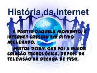 História da Internet
A partir daquele momento, a
Internet cresceu em ritmo
acelerado.
Muitos dizem que foi a maior
criação tecnológica, depois da
televisão na década de 1950.
 